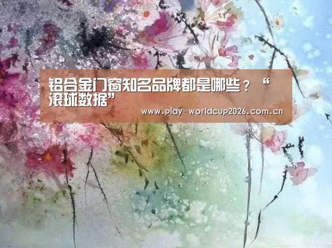 铝合金门窗知名品牌都是哪些?“滚球数据”(图3) 滚球数据